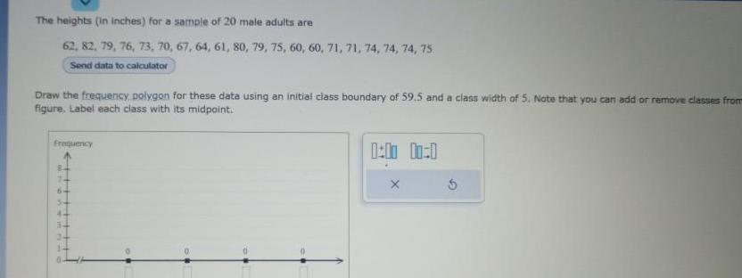 The heights in inches for a sample of 20 male adults are 62 82 79 76 73 70 67 64 61 80 79 75 60 60 71 71 74 74 74 75 Send data to calculator Draw the frequency polygon for these data using an initial class boundary of 59 5 and a class width of 5 Note that you can add or remove classes from figure Label each class with its midpoint Frequency 44 3 Pim 1 00 0