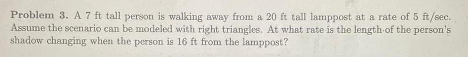 Problem 3 A 7 ft tall person is walking away from a 20 ft tall lamppost at a rate of 5 ft sec Assume the scenario can be modeled with right triangles At what rate is the length of the person s shadow changing when the person is 16 ft from the lamppost