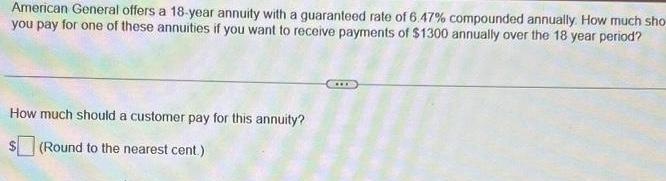 American General offers a 18 year annuity with a guaranteed rate of 6 47 compounded annually How much sho you pay for one of these annuities if you want to receive payments of 1300 annually over the 18 year period How much should a customer pay for this annuity Round to the nearest cent