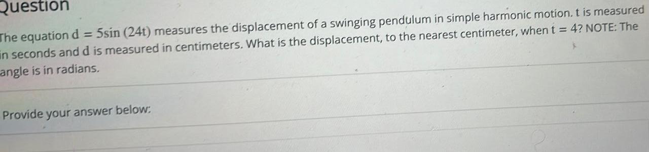 Question The equation d 5sin 24t measures the displacement of a swinging pendulum in simple harmonic motion t is measured in seconds and d is measured in centimeters What is the displacement to the nearest centimeter when t 4 NOTE The angle is in radians Provide your answer below