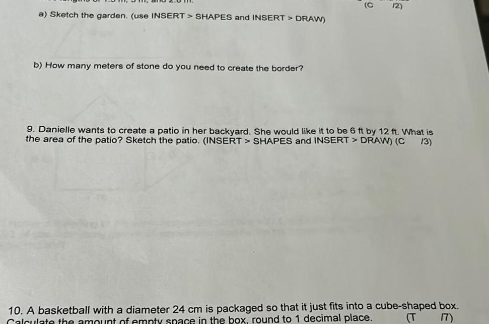a Sketch the garden use INSERT SHAPES and INSERT DRAW b How many meters of stone do you need to create the border FO 12 9 Danielle wants to create a patio in her backyard She would like it to be 6 ft by 12 ft What is the area of the patio Sketch the patio INSERT SHAPES and INSERT DRAW C 13 10 A basketball with a diameter 24 cm is packaged so that it just fits into a cube shaped box Calculate the amount of empty space in the box round to 1 decimal place T 17