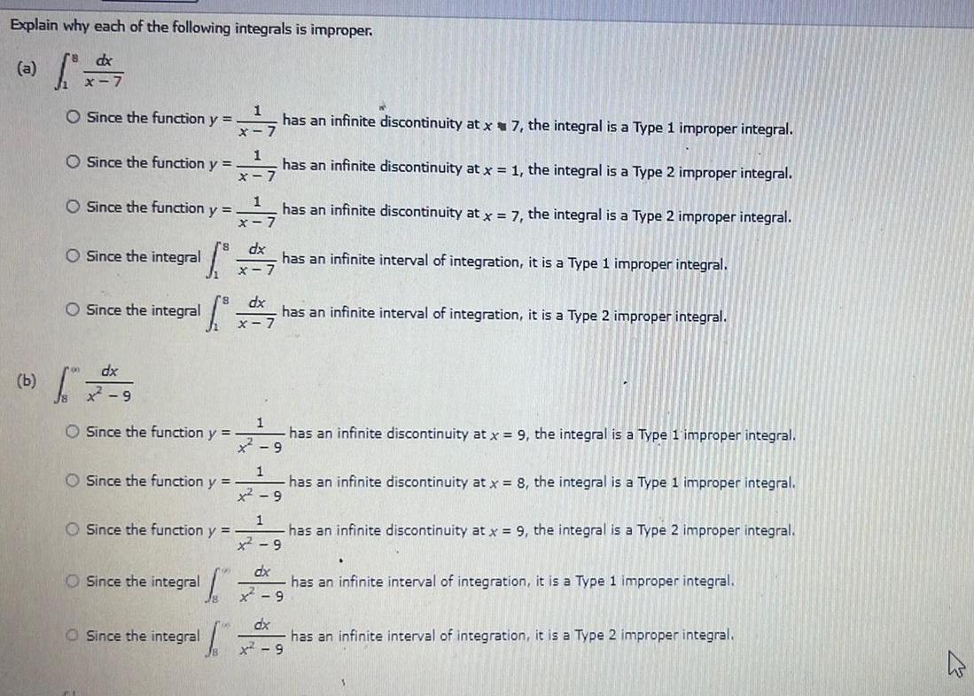 Explain why each of the following integrals is improper s dx x 7 O Since the function y O Since the function y O Since the integral 1 O Since the function y O Since the integral dx x 9 O Since the function y O Since the function y O Since the function y 500 1 x 7 has an infinite discontinuity at x7 the integral is a Type 1 improper integral O Since the integral O Since the integral I 1 x 7 1 X dx dx x 7 has an infinite discontinuity at x 1 the integral is a Type 2 improper integral has an infinite discontinuity at x 7 the integral is a Type 2 improper integral has an infinite interval of integration it is a Type 1 improper integral has an infinite interval of integration it is a Type 2 improper integral 1 has an infinite discontinuity at x 9 the integral is a Type 1 improper integral x 9 1 x 9 1 9 has an infinite discontinuity at x 9 the integral is a Type 2 improper integral dx x 9 dx 9 has an infinite discontinuity at x 8 the integral is a Type 1 improper integral has an infinite interval of integration it is a Type 1 improper integral has an infinite interval of integration it is a Type 2 improper integral