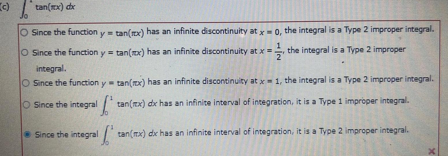 c tan x dx 11 Since the function y tan x has an infinite discontinuity at x 0 the integral is a Type 2 improper integral Since the function y tan zx has an infinite discontinuity at x the integral is a Type 2 improper integral Since the function y tan x has an infinite discontinuity at x 1 the integral is a Type 2 improper integral O Since the integral tan x dx has an infinite interval of integration it is a Type 1 improper integral tan x dx has an infinite interval of integration it is a Type 2 improper integral Since the integral