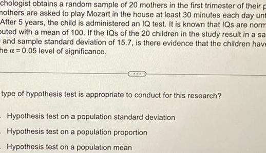 chologist obtains a random sample of 20 mothers in the first trimester of their p mothers are asked to play Mozart in the house at least 30 minutes each day unt After 5 years the child is administered an IQ test It is known that IQs are norm buted with a mean of 100 If the IQs of the 20 children in the study result in a sa and sample standard deviation of 15 7 is there evidence that the children have the a 0 05 level of significance type of hypothesis test is appropriate to conduct for this research Hypothesis test on a population standard deviation Hypothesis test on a population proportion Hypothesis test on a population mean