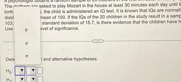 A psychologist The mothere are asked to play Mozart in the house at least 30 minutes each day until th birth distri 3 the child is administered an IQ test It is known that IQs are normall mean of 100 If the IQs of the 20 children in the study result in a samp standard deviation of 15 7 is there evidence that the children have h evel of significance 103 Use 1 Dete Ho H P H I and alternative hypotheses