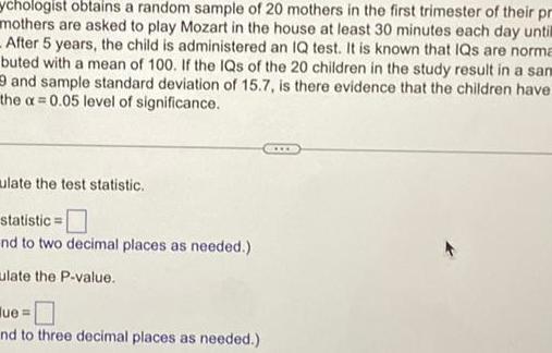 sychologist obtains a random sample of 20 mothers in the first trimester of their pr mothers are asked to play Mozart in the house at least 30 minutes each day until After 5 years the child is administered an IQ test It is known that IQs are norma buted with a mean of 100 If the IQs of the 20 children in the study result in a sam and sample standard deviation of 15 7 is there evidence that the children have the a 0 05 level of significance ulate the test statistic statistic nd to two decimal places as needed ulate the P value ue nd to three decimal places as needed www