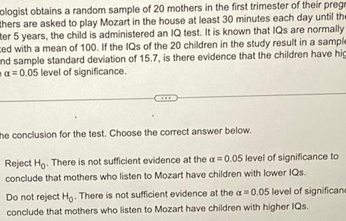 ologist obtains a random sample of 20 mothers in the first trimester of their pregr thers are asked to play Mozart in the house at least 30 minutes each day until the ter 5 years the child is administered an IQ test It is known that IQs are normally ced with a mean of 100 If the IQs of the 20 children in the study result in a sample nd sample standard deviation of 15 7 is there evidence that the children have hig a 0 05 level of significance the conclusion for the test Choose the correct answer below Reject Ho There is not sufficient evidence at the a 0 05 level of significance to conclude that mothers who listen to Mozart have children with lower IQs Do not reject Ho There is not sufficient evidence at the a 0 05 level of significanc conclude that mothers who listen to Mozart have children with higher IQs