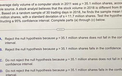 average daily volume of a computer stock in 2011 was 35 1 million shares accom ble source A stock analyst believes that the stock volume in 2018 is different from the Based on a random sample of 30 trading days in 2018 he finds the sample mean million shares with a standard deviation of s 11 7 million shares Test the hypothe tructing a 95 confidence interval Complete parts a through c below A Reject the null hypothesis because 35 1 million shares does not fall in the comm interval 3 Reject the null hypothesis because 35 1 million shares falls in the confidence C Do not reject the null hypothesis because 35 1 million shares does not fall in t confidence interval D Do not reject the null hypothesis because u 35 1 million shares falls in the confic interval