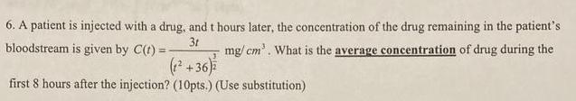 6 A patient is injected with a drug and t hours later the concentration of the drug remaining in the patient s mg cm What is the average concentration of drug during the 3t bloodstream is given by C t 1 36 first 8 hours after the injection 10pts Use substitution