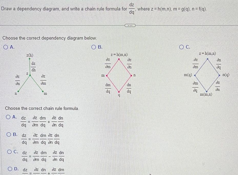 dz Draw a dependency diagram and write a chain rule formula for where z h m n m g q n f q dq Choose the correct dependency diagram below OA dn n z h N OB dz dq Choose the correct chain rule formula A dz dq OC dz dq OD dz 11 dz dh dm m az dm az dn am dq on dq dz dm dz dn am dq an dq dz dm dz dn am dq an dq az dn az dm I B m z h m n dz dm dm dq 9 Uz on dn B n C m q dz dm dm dq z h m n m m n dq dz n q