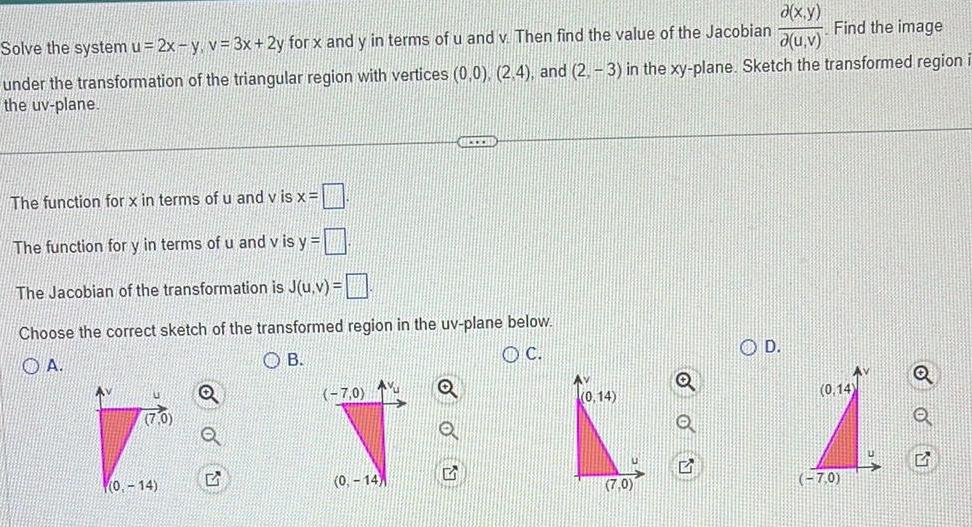 a x y Find the image d u v Solve the system u 2x y v 3x 2y for x and y in terms of u and v Then find the value of the Jacobian under the transformation of the triangular region with vertices 0 0 2 4 and 2 3 in the xy plane Sketch the transformed region the uv plane The function for x in terms of u and vis x The function for y in terms of u and v is y The Jacobian of the transformation is J u v Choose the correct sketch of the transformed region in the uv plane below OA OB OC 0 14 OU 7 0 0 14 ELTER Q Q 0 14 7 0 D 0 14 7 0 ON