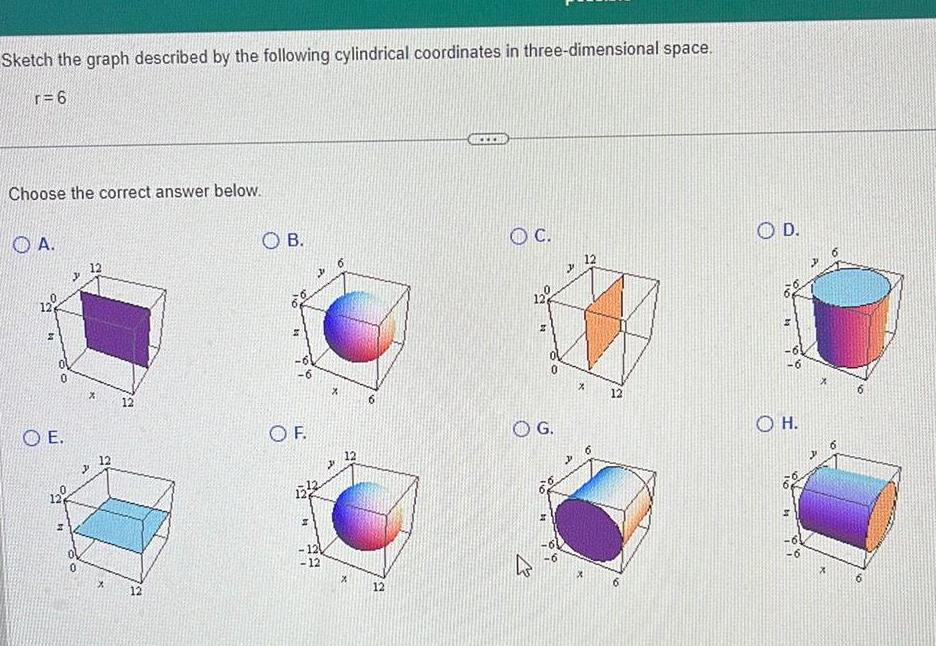 Sketch the graph described by the following cylindrical coordinates in three dimensional space r 6 Choose the correct answer below A 12 OE 12 12 12 OB 11 6 OF 126 H 12 12 X 12 X 12 O C 12 0 O G X 12 OD OH X