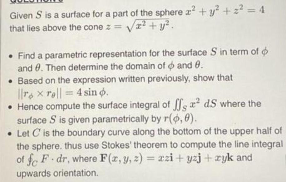 Given S is a surface for a part of the sphere x y z 4 that lies above the cone z x y Find a parametric representation for the surface S in term of o and 8 Then determine the domain of and 0 Based on the expression written previously show that rx rell 4 sin o Hence compute the surface integral of ffs ds where the surface S is given parametrically by r 0 0 Let C is the boundary curve along the bottom of the upper half of the sphere thus use Stokes theorem to compute the line integral of fo F dr where F x y z xzi yzj xyk and upwards orientation