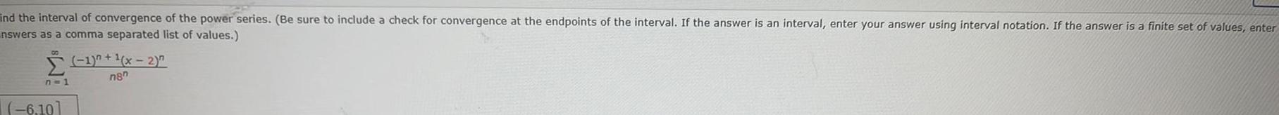 ind the interval of convergence of the power series Be sure to include a check for convergence at the endpoints of the interval If the answer is an interval enter your answer using interval notation If the answer is a finite set of values enter nswers as a comma separated list of values 1 x 2 n8n n 1 6 10