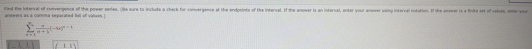 Find the interval of convergence of the power series Be sure to include a check for convergence at the endpoints of the interval If the answer is an interval enter your answer using interval notation If the answer is a finite set of values enter your answers as a comma separated list of values 1 4x 1 n 1 n 1 11 11