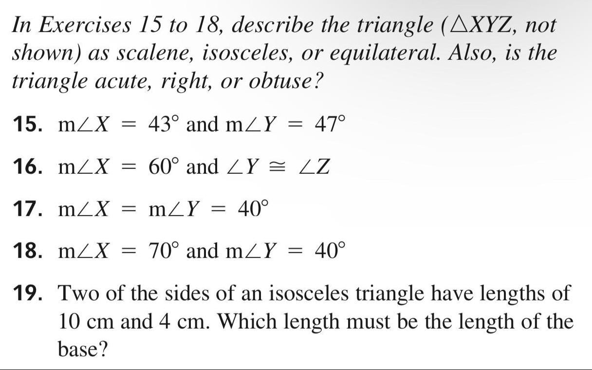 In Exercises 15 to 18 describe the triangle AXYZ not shown as scalene isosceles or equilateral Also is the triangle acute right or obtuse 15 m X 43 and m Y 47 16 m X 60 and LY LZ 17 m X mZY 40 18 m X 70 and m Y 40 19 Two of the sides of an isosceles triangle have lengths of 10 cm and 4 cm Which length must be the length of the base