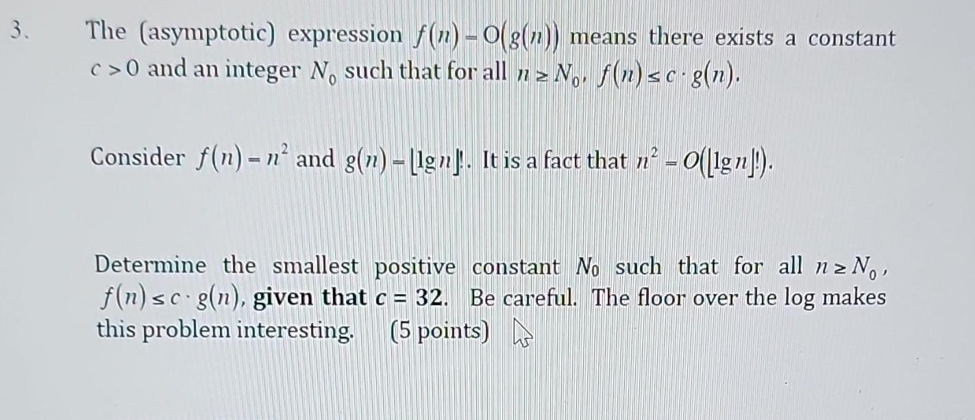 3 The asymptotic expression f n O g n means there exists a constant c 0 and an integer No such that for all nz No f n sc g n Consider f n n and g n gn It is a fact that n O lg Determine the smallest positive constant No such that for all n No f n sc g n given that c 32 Be careful The floor over the log makes this problem interesting 5 points