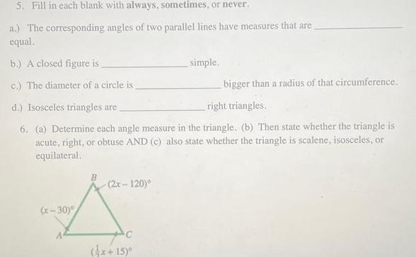 5 Fill in each blank with always sometimes or never a The corresponding angles of two parallel lines have measures that are equal b A closed figure is c The diameter of a circle is bigger than a radius of that circumference d Isosceles triangles are right triangles 6 a Determine each angle measure in the triangle b Then state whether the triangle is acute right or obtuse AND c also state whether the triangle is scalene isosceles or equilateral x 30 2x 120 C simple 4x 15