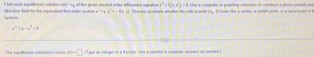 Find each equilibrium solution x t x of the given second order differential equation x f x x 0 Use a computer or graphing calculator to construct a phase portrait and direction field for the equivalent first order system x f x y Thereby ascertain whether the critical point 0 looks like a center a saddle point or a spiral point of t system x x x 0 Comp The equilibrium solution s is are x t Type an integer or a fraction Use a comme to separate answers as needed