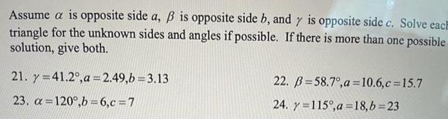 Assume a is opposite side a is opposite side b and y is opposite side c Solve each triangle for the unknown sides and angles if possible If there is more than one possible solution give both 21 y 41 2 a 2 49 b 3 13 23 a 120 b 6 c 7 22 B 58 7 a 10 6 c 15 7 24 y 115 a 18 b 23