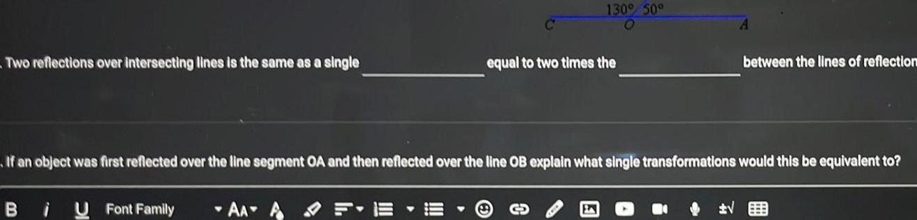 Two reflections over intersecting lines is the same as a single B i U Font Family Y 130 50 AAAF equal to two times the If an object was first reflected over the line segment OA and then reflected over the line OB explain what single transformations would this be equivalent to A between the lines of reflection