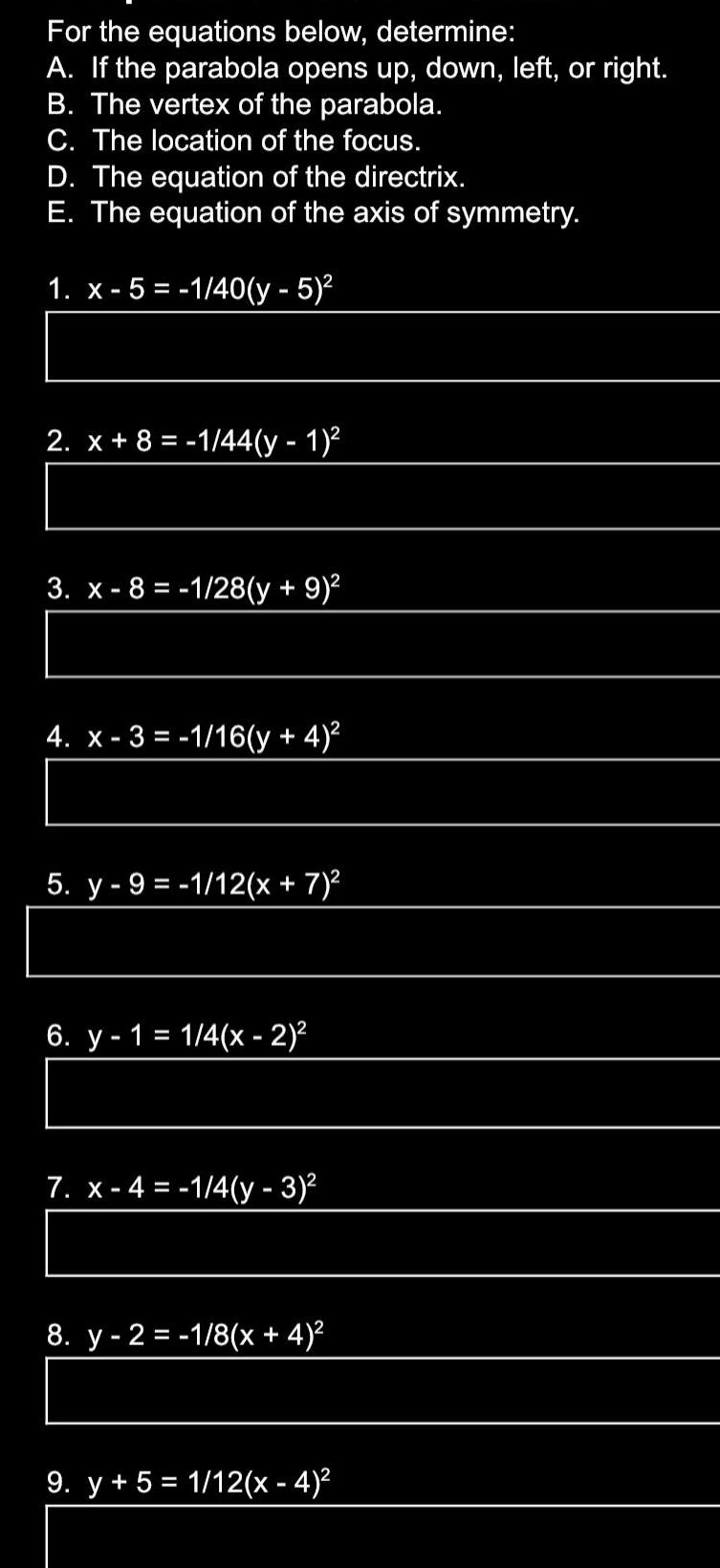 For the equations below determine A If the parabola opens up down left or right B The vertex of the parabola C The location of the focus D The equation of the directrix E The equation of the axis of symmetry 1 x 5 1 40 y 5 2 x 8 1 44 y 1 3 x 8 1 28 y 9 4 x 3 1 16 y 4 5 y 9 1 12 x 7 6 y 1 1 4 x 2 7 x 4 1 4 y 3 8 y 2 1 8 x 4 9 y 5 1 12 x 4