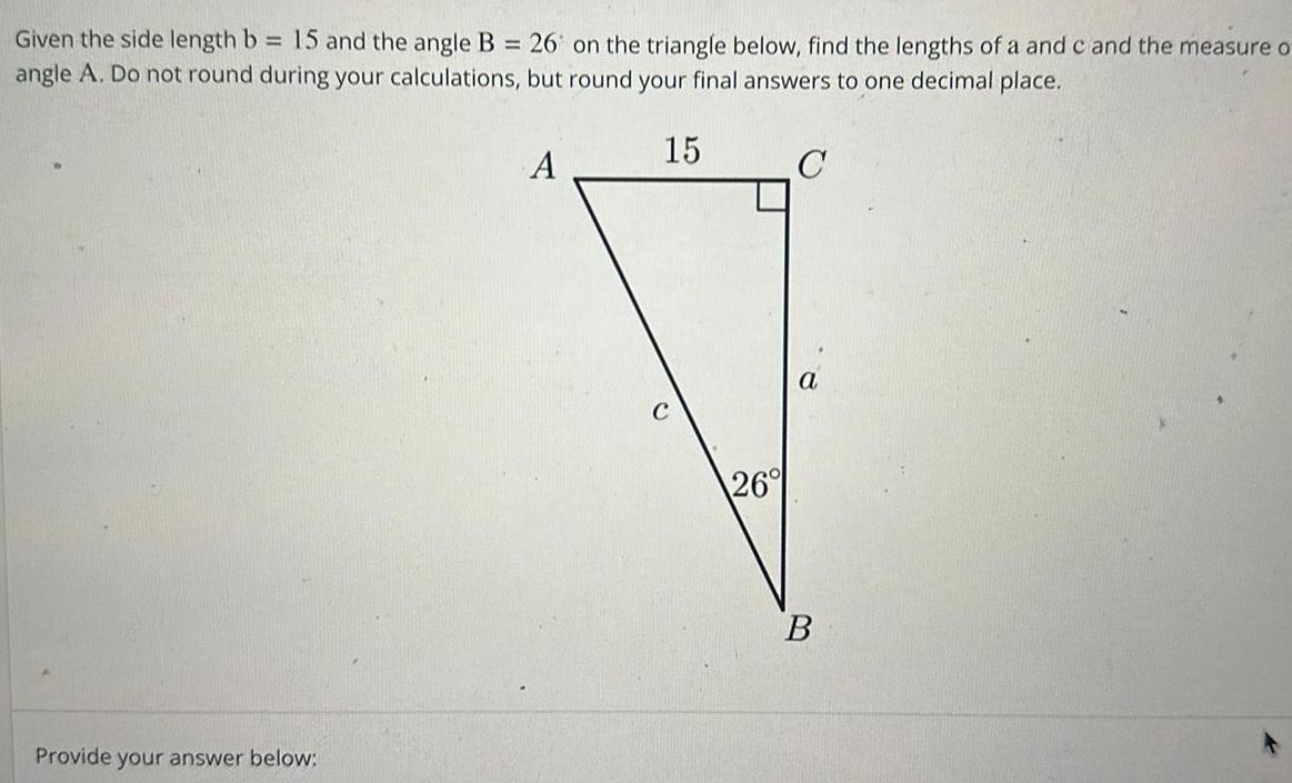 Given the side length b 15 and the angle B 26 on the triangle below find the lengths of a and c and the measure o angle A Do not round during your calculations but round your final answers to one decimal place 15 C Provide your answer below A 26 a B