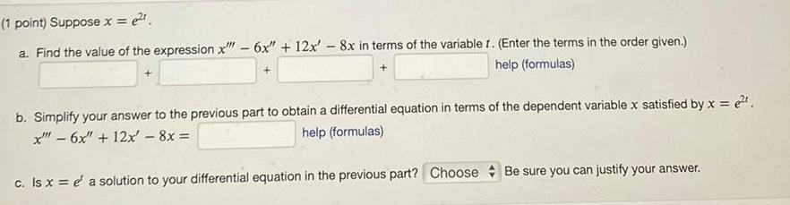 e 1 point Suppose x a Find the value of the expression x 6x 12x 8x in terms of the variable r Enter the terms in the order given help formulas b Simplify your answer to the previous part to obtain a differential equation in terms of the dependent variable x satisfied by x e x 6x 12x 8x help formulas c Is x e a solution to your differential equation in the previous part Choose Be sure you can justify your answer