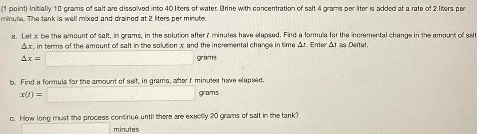 1 point Initially 10 grams of salt are dissolved into 40 liters of water Brine with concentration of salt 4 grams per liter is added at a rate of 2 liters per minute The tank is well mixed and drained at 2 liters per minute a Let x be the amount of salt in grams in the solution after 1 minutes have elapsed Find a formula for the incremental change in the amount of salt Ax in terms of the amount of salt in the solution x and the incremental change in time At Enter At as Deltat Ax grams b Find a formula for the amount of salt in grams after t minutes have elapsed x t grams c How long must the process continue until there are exactly 20 grams of salt in the tank minutes