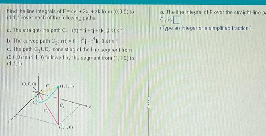 Find the line integrals of F 4yi 2xj zk from 0 0 0 to 1 1 1 over each of the following paths a The straight line path C r t ti tj tk 0 st 1 b The curved path C r t ti t j t k 0st 1 c The path C3UC4 consisting of the line segment from 0 0 0 to 1 1 0 followed by the segment from 1 1 0 to 1 1 1 0 0 0 C 1 1 CS CA 1 1 0 a The line integral of F over the straight line pa C is Type an integer or a simplified fraction