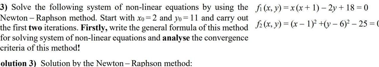 3 Solve the following system of non linear equations by using the fi x y x x 1 2y 18 0 Newton Raphson method Start with xo 2 and yo 11 and carry out the first two iterations Firstly write the general formula of this method f2 x y x 1 y 6 25 C for solving system of non linear equations and analyse the convergence criteria of this method olution 3 Solution by the Newton Raphson method