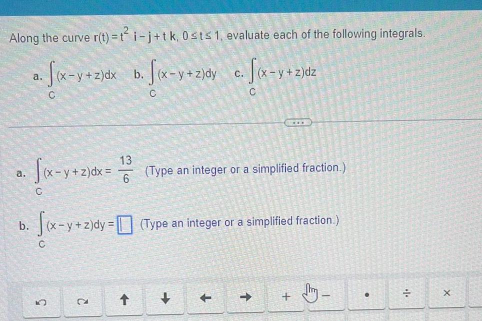 Along the curve r t t i j tk 0 st 1 evaluate each of the following integrals a x y z dx b x y z dy x y z dy c f x y z a b C C C K y z dx 13 6 CA C f x y z dy z dy Type an integer or a simplified fraction C Type an integer or a simplified fraction dm X