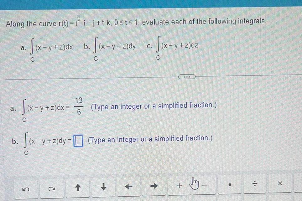 Along the curve r t t i j tk 0 st 1 evaluate each of the following integrals a x y z dx b x y z dy x y z dy c f x y z a b C C C K y z dx 13 6 CA C f x y z dy z dy Type an integer or a simplified fraction C Type an integer or a simplified fraction dm X