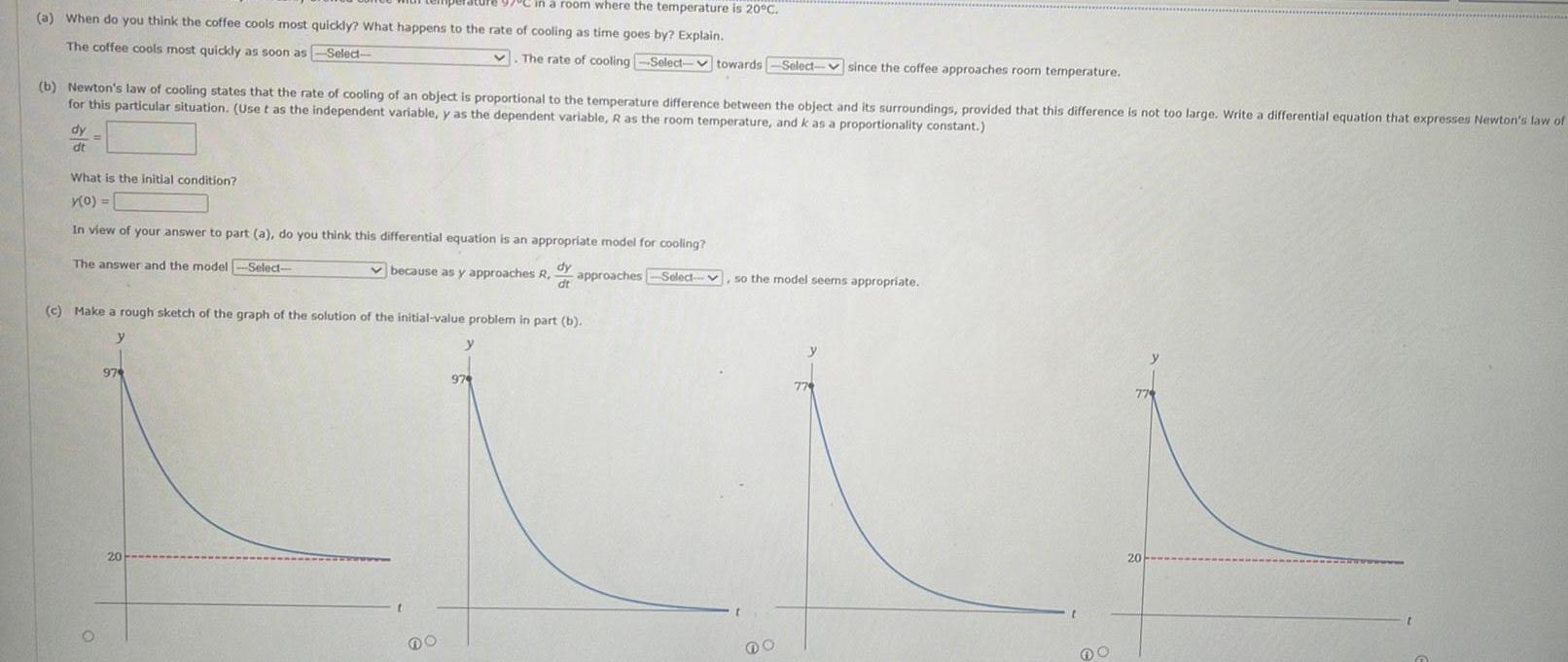 in a room where the temperature is 20 C a When do you think the coffee cools most quickly What happens to the rate of cooling as time goes by Explain The coffee cools most quickly as soon as Select b Newton s law of cooling states that the rate of cooling of an object is proportional to the temperature difference between the object and its surroundings provided that this difference is not too large Write a differential equation that expresses Newton s law of for this particular situation Use t as the independent variable y as the dependent variable R as the room temperature and k as a proportionality constant dy dt What is the initial condition y 0 In view of your answer to part a do you think this differential equation is an appropriate model for cooling Select dy dt approaches Select The answer and the model 974 c Make a rough sketch of the graph of the solution of the initial value problem in part b y 20 because as y approaches R The rate of cooling Select towards Select since the coffee approaches room temperature t DO y 979 so the model seems appropriate o 774 779 20