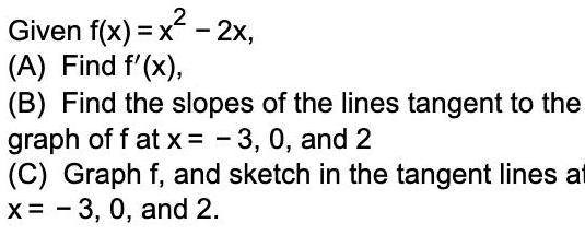 Given f x x 2x A Find f x B Find the slopes of the lines tangent to the graph off at x 3 0 and 2 C Graph f and sketch in the tangent lines at x 3 0 and 2