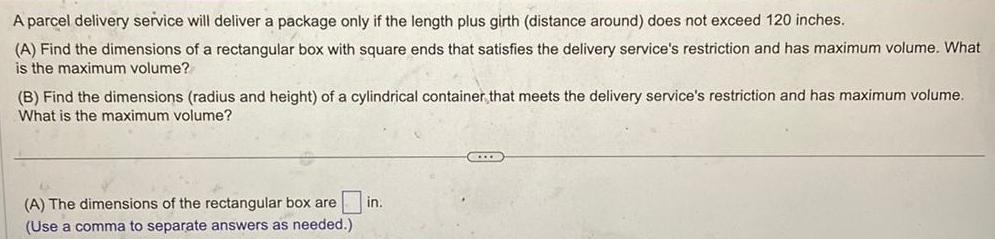 A parcel delivery service will deliver a package only if the length plus girth distance around does not exceed 120 inches A Find the dimensions of a rectangular box with square ends that satisfies the delivery service s restriction and has maximum volume What is the maximum volume B Find the dimensions radius and height of a cylindrical container that meets the delivery service s restriction and has maximum volume What is the maximum volume A The dimensions of the rectangular box are Use a comma to separate answers as needed in COLLE