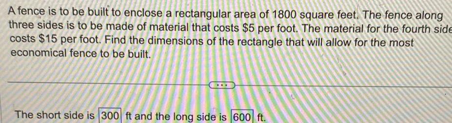 A fence is to be built to enclose a rectangular area of 1800 square feet The fence along three sides is to be made of material that costs 5 per foot The material for the fourth side costs 15 per foot Find the dimensions of the rectangle that will allow for the most economical fence to be built The short side is 300 ft and the long side is 600 ft