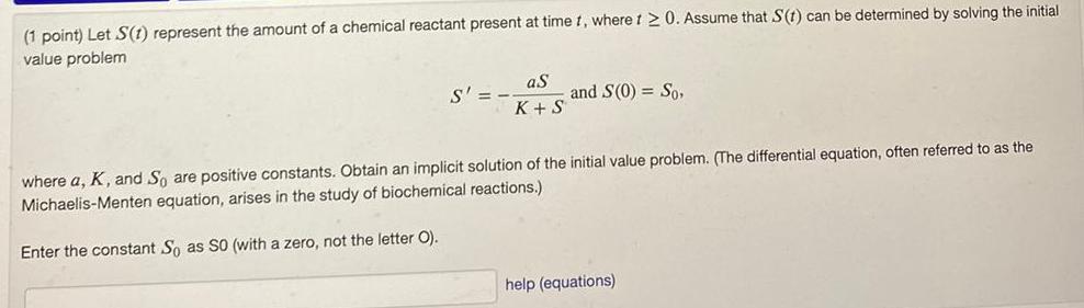 1 point Let S 1 represent the amount of a chemical reactant present at time t where i 20 Assume that S t can be determined by solving the initial value problem S aS K S and S 0 So where a K and So are positive constants Obtain an implicit solution of the initial value problem The differential equation often referred to as the Michaelis Menten equation arises in the study of biochemical reactions Enter the constant So as SO with a zero not the letter O help equations