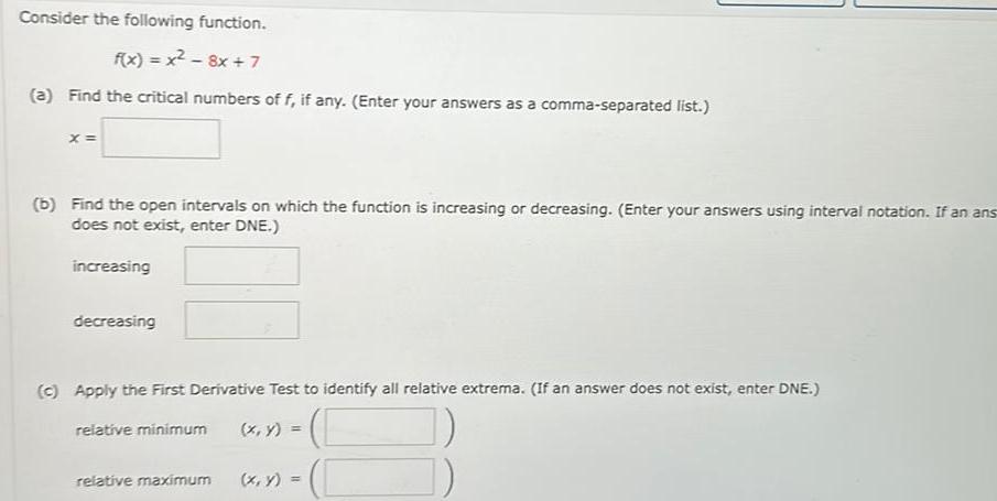 Consider the following function f x x 8x 7 a Find the critical numbers of f if any Enter your answers as a comma separated list X b Find the open intervals on which the function is increasing or decreasing Enter your answers using interval notation If an ans does not exist enter DNE increasing decreasing c Apply the First Derivative Test to identify all relative extrema If an answer does not exist enter DNE relative minimum x y relative maximum x y