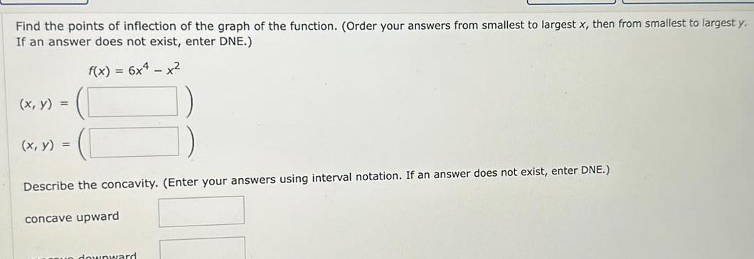 Find the points of inflection of the graph of the function Order your answers from smallest to largest x then from smallest to largest y If an answer does not exist enter DNE f x 6x4 x x y x y Describe the concavity Enter your answers using interval notation If an answer does not exist enter DNE concave upward downward