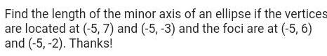 Find the length of the minor axis of an ellipse if the vertices are located at 5 7 and 5 3 and the foci are at 5 6 and 5 2 Thanks