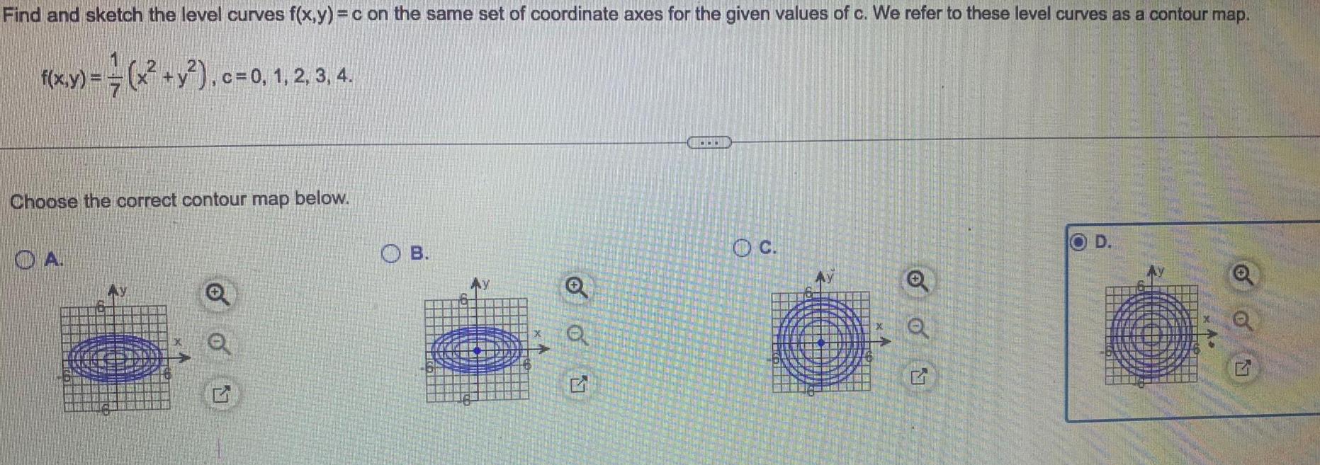 Find and sketch the level curves f x y c on the same set of coordinate axes for the given values of c We refer to these level curves as a contour map 1 x y c 0 1 2 3 4 Choose the correct contour map below OA 00 1 OB OON e OC 6 Q G OD