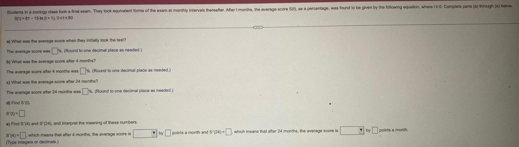 Students in a zoology class took a final exam They took equivalent forms of the exam at monthly intervals thereafter After t months the average score S t as a percentage was found to be given by the following equation where t20 Complete parts a through e below S t 81 15 In t 1 Osts80 a What was the average score when they initially took the test The average score was Round to one decimal place as needed b What was the average score after 4 months The average score after 4 months was Round to one decimal place as needed c What was the average score after 24 months The average score after 24 months was Round to one decimal place as needed d Find S t S t e Find S 4 and S 24 and interpret the meaning of these numbers S 4 which means that after 4 months the average score is Type integers or decimals by points a month and S 24 which means that after 24 months the average score is by points a month