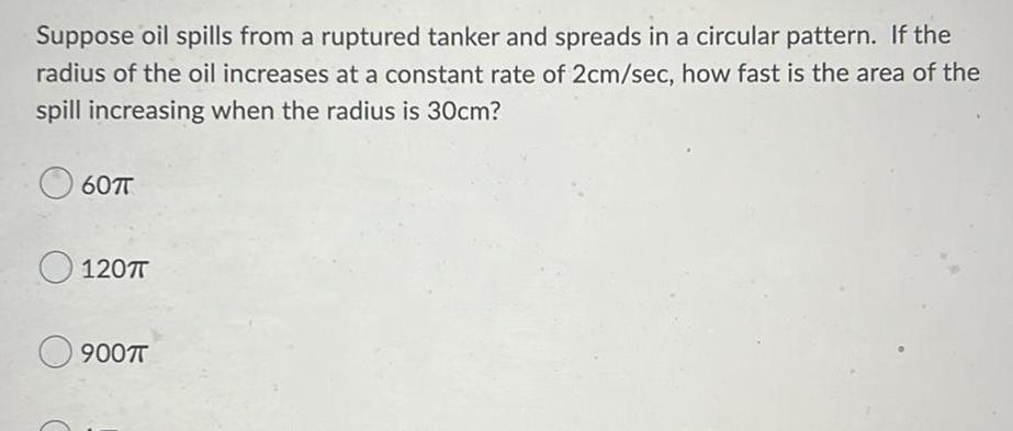 Suppose oil spills from a ruptured tanker and spreads in a circular pattern If the radius of the oil increases at a constant rate of 2cm sec how fast is the area of the spill increasing when the radius is 30cm 607T 120 T 900TT