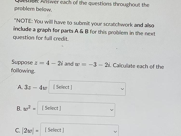 oh Answer each of the questions throughout the problem below NOTE You will have to submit your scratchwork and also include a graph for parts A B for this problem in the next question for full credit Suppose z 4 2i and w 3 2i Calculate each of the following A 3z4w Select B w Select C 2w Select