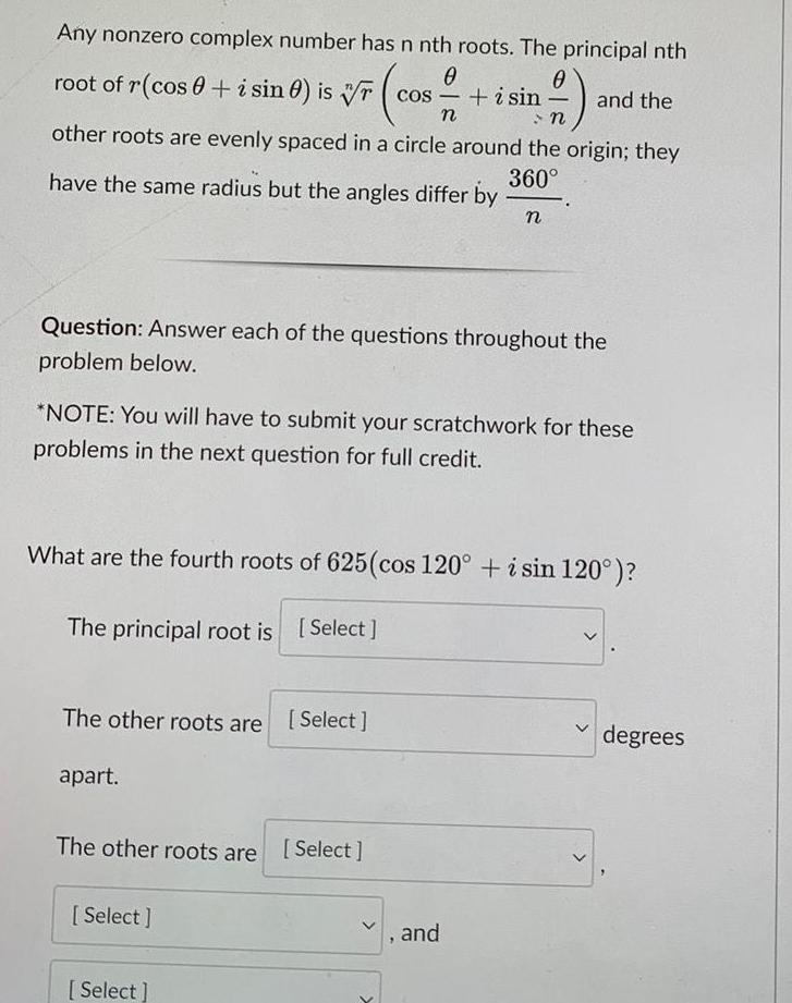 Any nonzero complex number has n nth roots The principal nth root of r cos i sin 0 is rcos i sin 0 cos n other roots are evenly spaced in a circle around the origin they have the same radius but the angles differ by 360 Question Answer each of the questions throughout the problem below NOTE You will have to submit your scratchwork for these problems in the next question for full credit The other roots are Select apart What are the fourth roots of 625 cos 120 i sin 120 The principal root is Select The other roots are Select Select and the n Select 7 and degrees