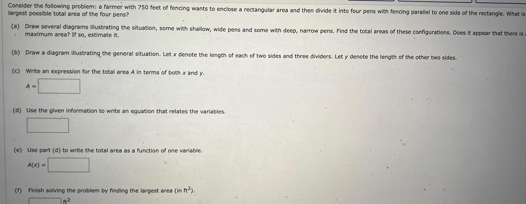 Consider the following problem a farmer with 750 feet of fencing wants to enclose a rectangular area and then divide it into four pens with fencing parallel to one side of the rectangle What is largest possible total area of the four pens a Draw several diagrams illustrating the situation some with shallow wide pens and some with deep narrow pens Find the total areas of these configurations Does it appear that there is maximum area If so estimate it b Draw a diagram illustrating the general situation Let x denote the length of each of two sides and three dividers Let y denote the length of the other two sides c Write an expression for the total area A in terms of both x and y A d Use the given information to write an equation that relates the variables e Use part d to write the total area as a function of one variable A x f Finish solving the problem by finding the largest area in ft ft