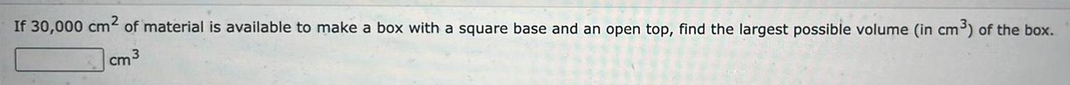 If 30 000 cm of material is available to make a box with a square base and an open top find the largest possible volume in cm of the box 3 cm