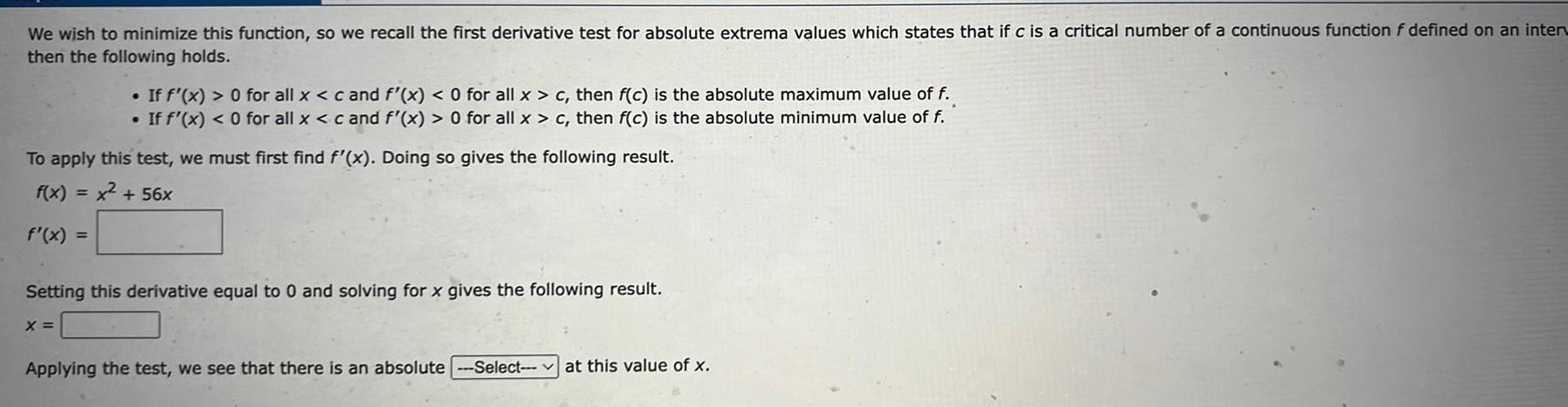 We wish to minimize this function so we recall the first derivative test for absolute extrema values which states that if c is a critical number of a continuous function f defined on an interv then the following holds If f x 0 for all x c and f x 0 for all x c then f c is the absolute maximum value of f If f x 0 for all x c and f x 0 for all x c then f c is the absolute minimum value of f To apply this test we must first find f x Doing so gives the following result f x x 56x f x Setting this derivative equal to 0 and solving for x gives the following result X Applying the test we see that there is an absolute Select at this value of x