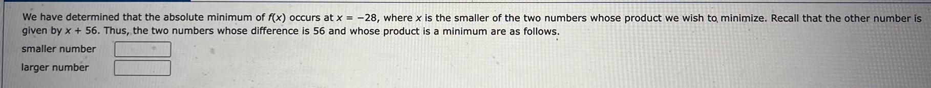 We have determined that the absolute minimum of f x occurs at x 28 where x is the smaller of the two numbers whose product we wish to minimize Recall that the other number is given by x 56 Thus the two numbers whose difference is 56 and whose product is a minimum are as follows smaller number larger number